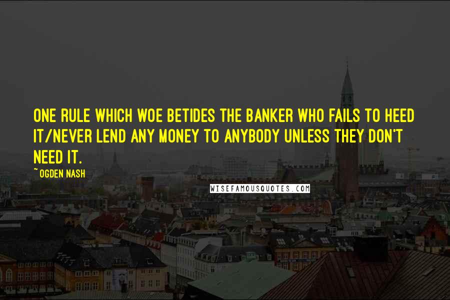 Ogden Nash Quotes: One rule which woe betides the banker who fails to heed it/Never lend any money to anybody unless they don't need it.