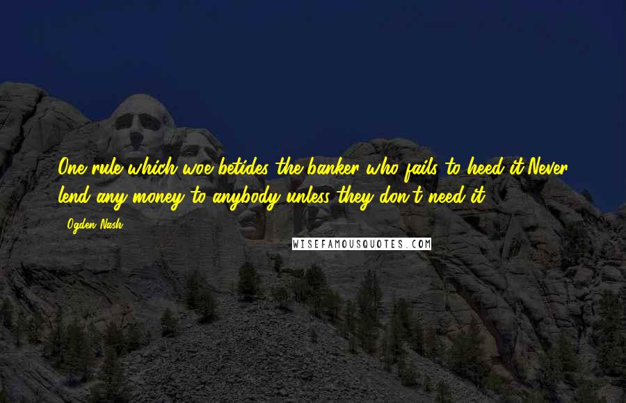 Ogden Nash Quotes: One rule which woe betides the banker who fails to heed it/Never lend any money to anybody unless they don't need it.