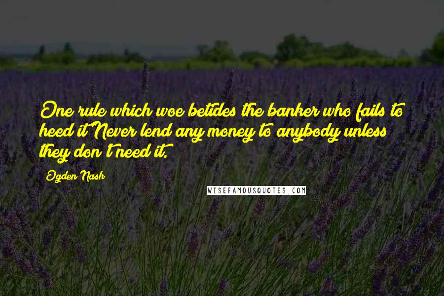 Ogden Nash Quotes: One rule which woe betides the banker who fails to heed it/Never lend any money to anybody unless they don't need it.