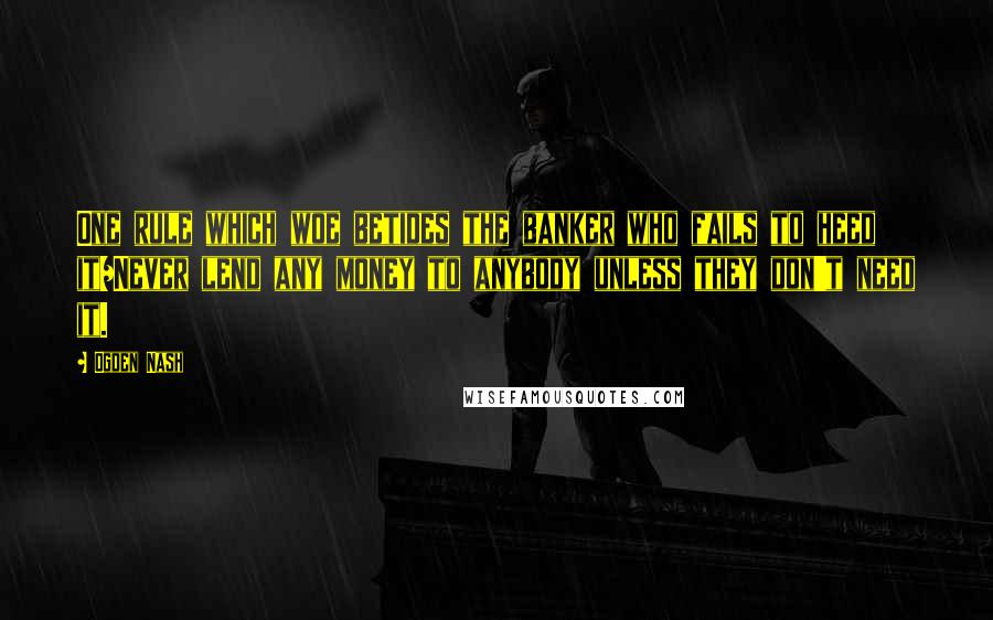 Ogden Nash Quotes: One rule which woe betides the banker who fails to heed it/Never lend any money to anybody unless they don't need it.