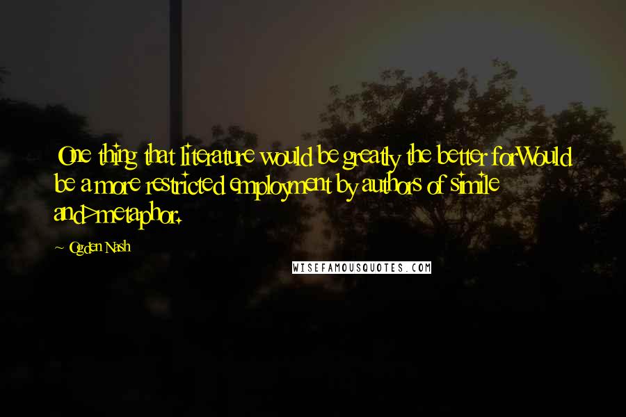 Ogden Nash Quotes: One thing that literature would be greatly the better forWould be a more restricted employment by authors of simile and>metaphor.