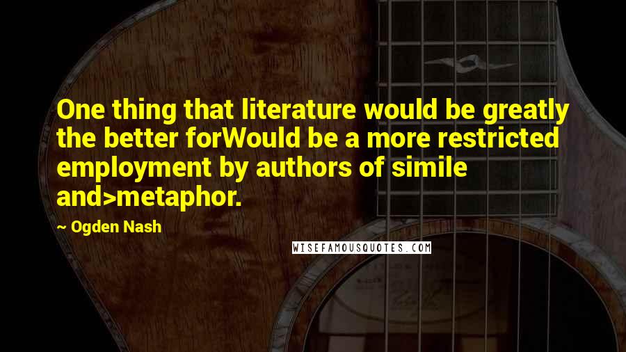 Ogden Nash Quotes: One thing that literature would be greatly the better forWould be a more restricted employment by authors of simile and>metaphor.