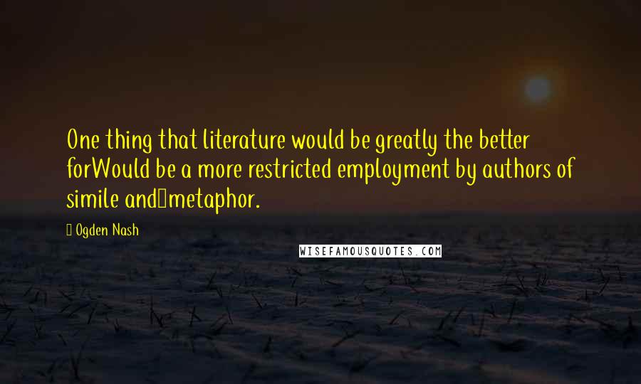 Ogden Nash Quotes: One thing that literature would be greatly the better forWould be a more restricted employment by authors of simile and>metaphor.