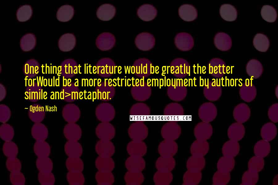 Ogden Nash Quotes: One thing that literature would be greatly the better forWould be a more restricted employment by authors of simile and>metaphor.