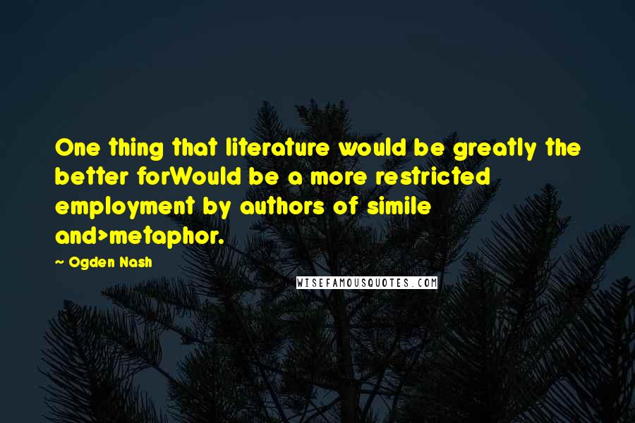 Ogden Nash Quotes: One thing that literature would be greatly the better forWould be a more restricted employment by authors of simile and>metaphor.