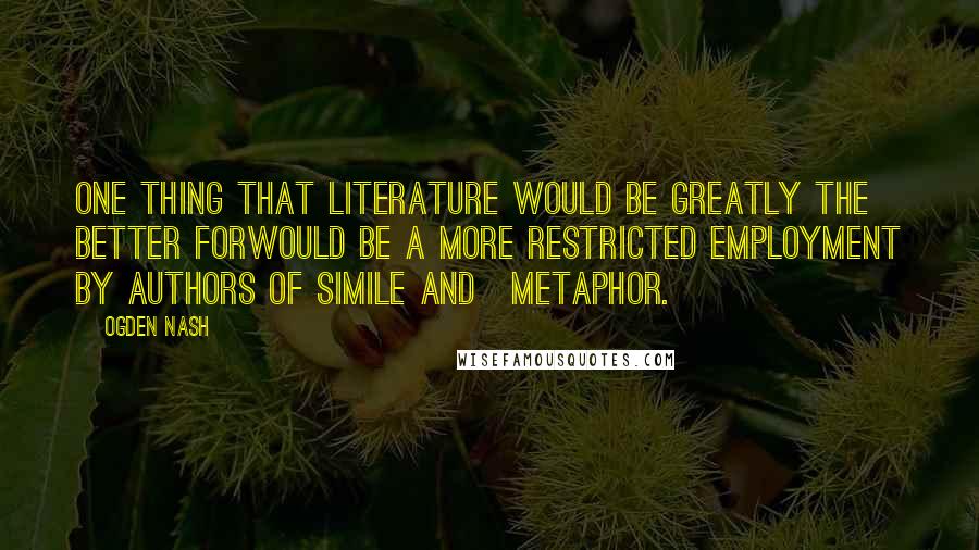 Ogden Nash Quotes: One thing that literature would be greatly the better forWould be a more restricted employment by authors of simile and>metaphor.