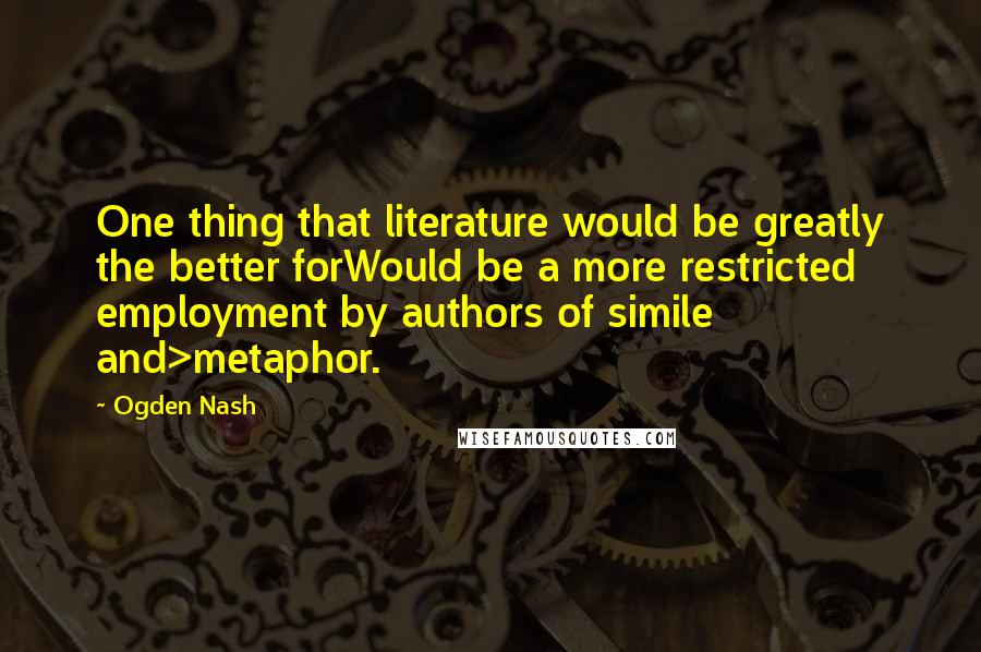Ogden Nash Quotes: One thing that literature would be greatly the better forWould be a more restricted employment by authors of simile and>metaphor.