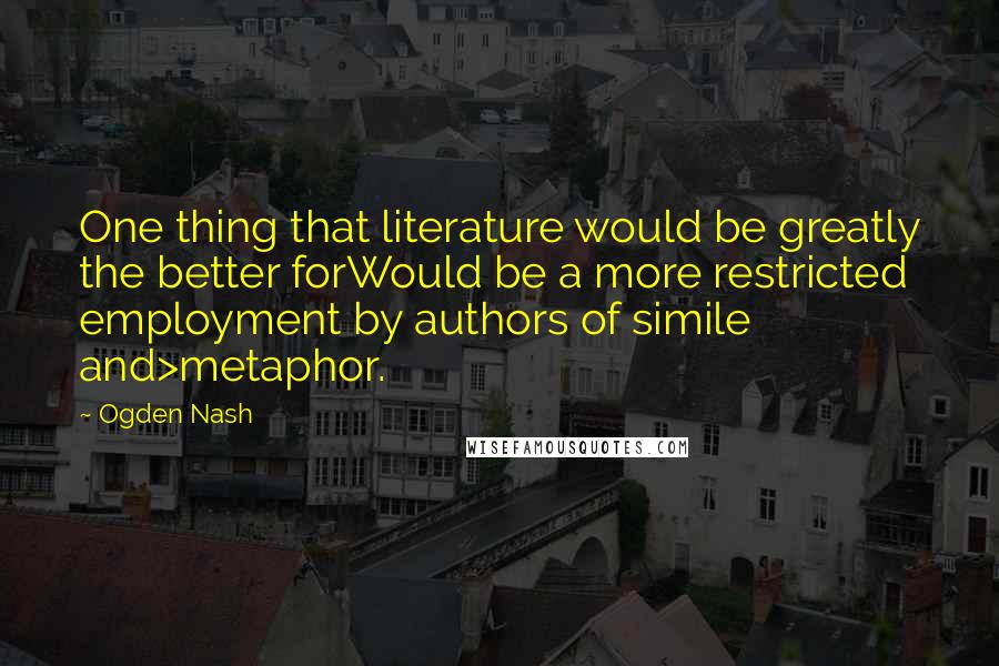 Ogden Nash Quotes: One thing that literature would be greatly the better forWould be a more restricted employment by authors of simile and>metaphor.
