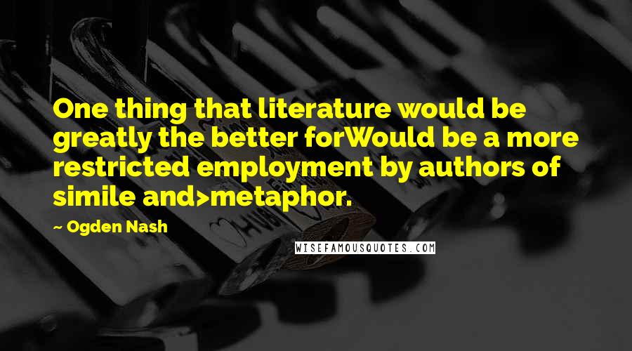 Ogden Nash Quotes: One thing that literature would be greatly the better forWould be a more restricted employment by authors of simile and>metaphor.