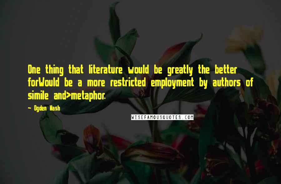 Ogden Nash Quotes: One thing that literature would be greatly the better forWould be a more restricted employment by authors of simile and>metaphor.
