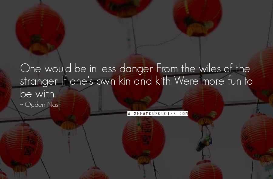 Ogden Nash Quotes: One would be in less danger From the wiles of the stranger If one's own kin and kith Were more fun to be with.