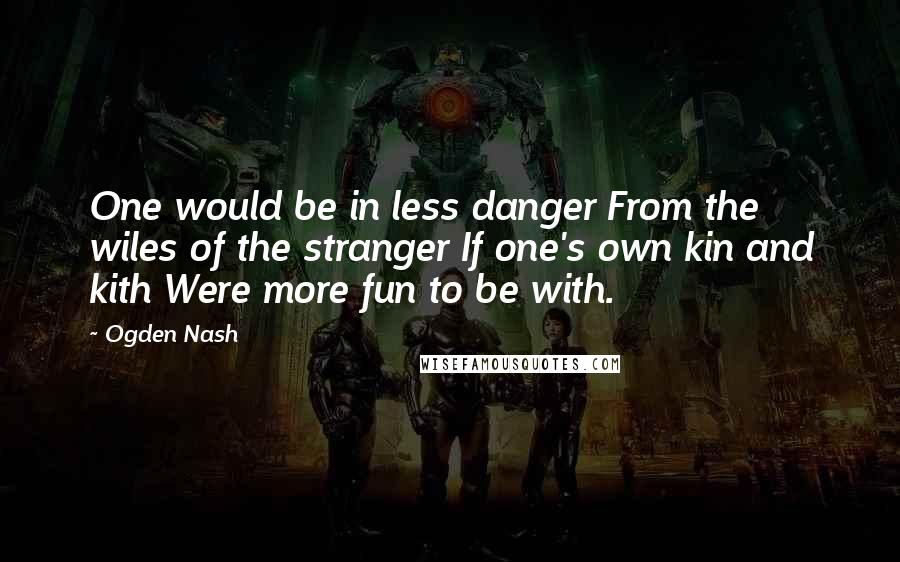 Ogden Nash Quotes: One would be in less danger From the wiles of the stranger If one's own kin and kith Were more fun to be with.