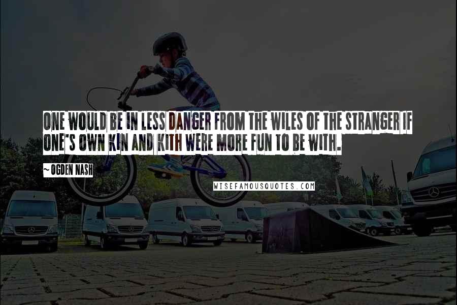 Ogden Nash Quotes: One would be in less danger From the wiles of the stranger If one's own kin and kith Were more fun to be with.