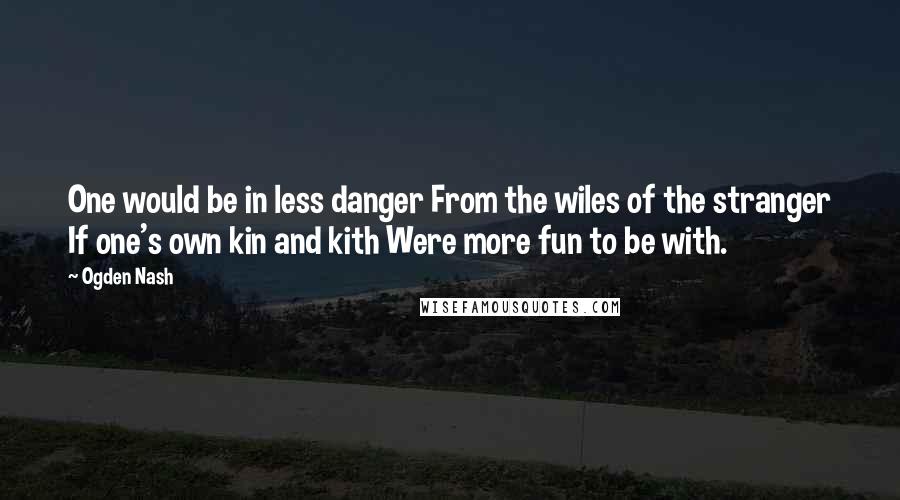 Ogden Nash Quotes: One would be in less danger From the wiles of the stranger If one's own kin and kith Were more fun to be with.