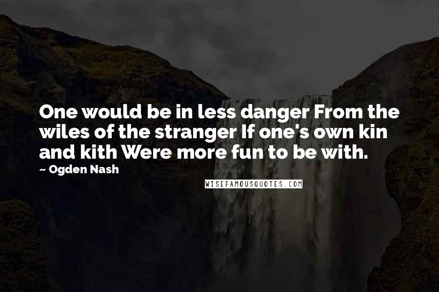 Ogden Nash Quotes: One would be in less danger From the wiles of the stranger If one's own kin and kith Were more fun to be with.