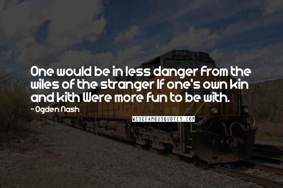 Ogden Nash Quotes: One would be in less danger From the wiles of the stranger If one's own kin and kith Were more fun to be with.