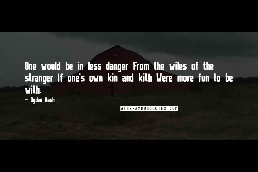 Ogden Nash Quotes: One would be in less danger From the wiles of the stranger If one's own kin and kith Were more fun to be with.