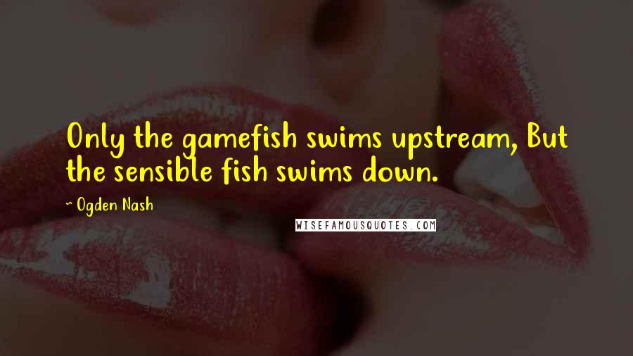 Ogden Nash Quotes: Only the gamefish swims upstream, But the sensible fish swims down.