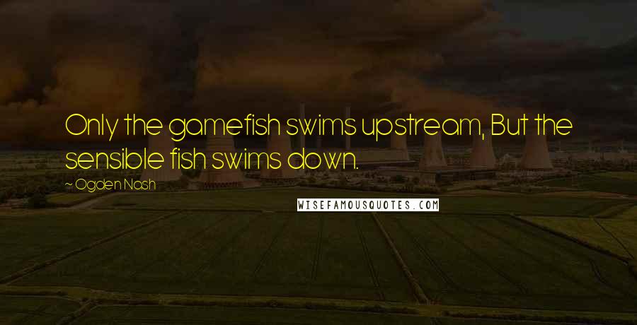 Ogden Nash Quotes: Only the gamefish swims upstream, But the sensible fish swims down.