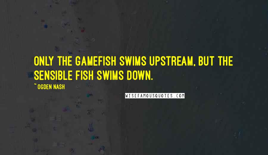 Ogden Nash Quotes: Only the gamefish swims upstream, But the sensible fish swims down.