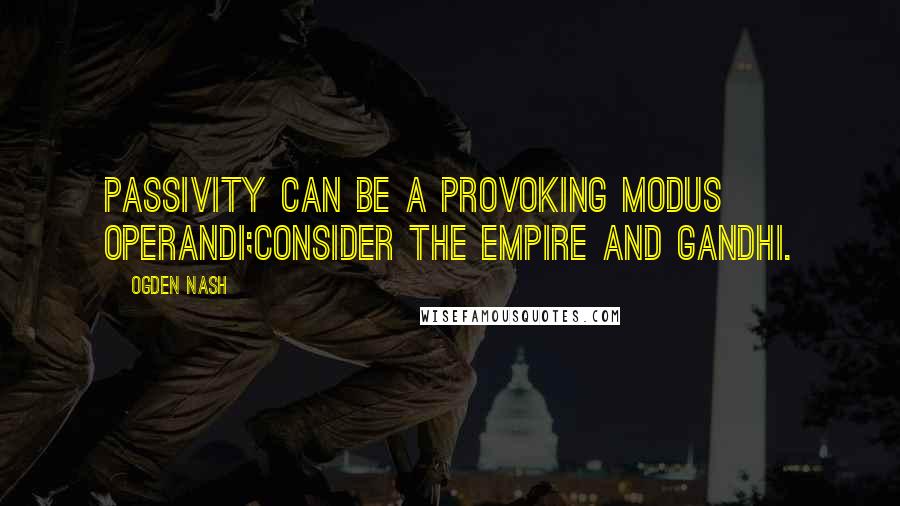 Ogden Nash Quotes: Passivity can be a provoking modus operandi;Consider the Empire and Gandhi.