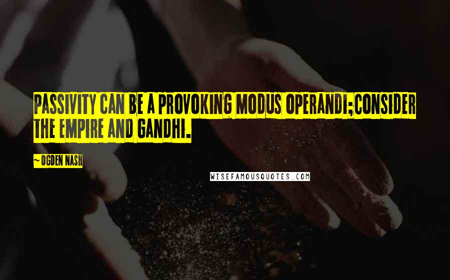 Ogden Nash Quotes: Passivity can be a provoking modus operandi;Consider the Empire and Gandhi.