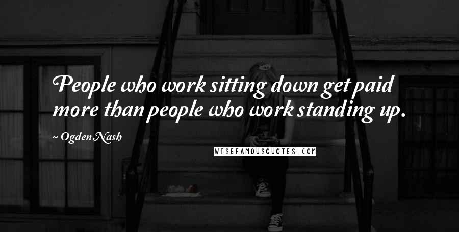Ogden Nash Quotes: People who work sitting down get paid more than people who work standing up.