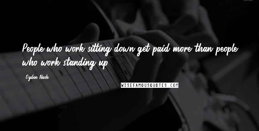 Ogden Nash Quotes: People who work sitting down get paid more than people who work standing up.