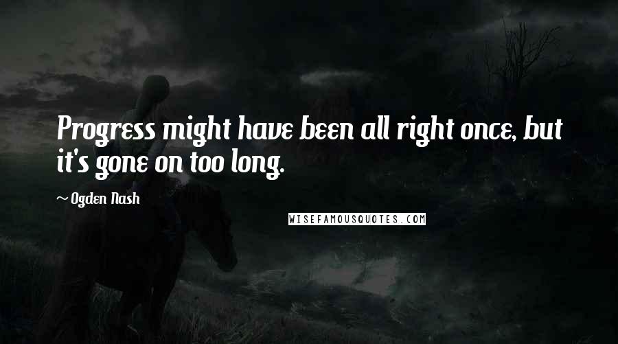 Ogden Nash Quotes: Progress might have been all right once, but it's gone on too long.