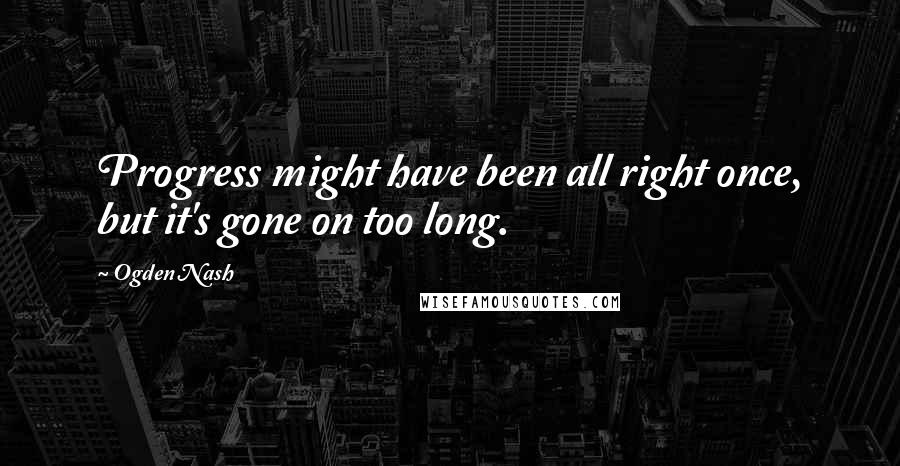 Ogden Nash Quotes: Progress might have been all right once, but it's gone on too long.