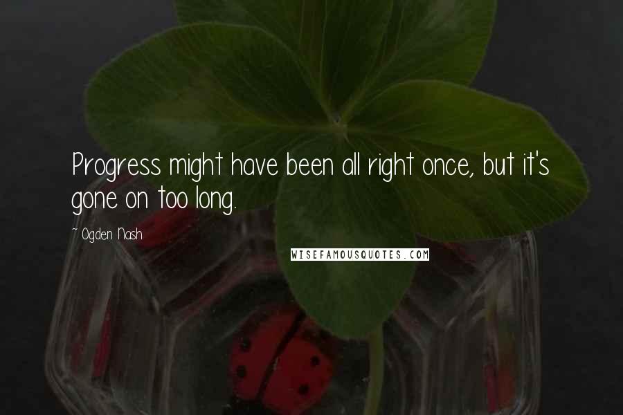 Ogden Nash Quotes: Progress might have been all right once, but it's gone on too long.