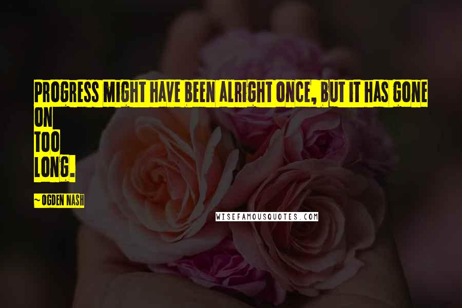 Ogden Nash Quotes: Progress might have been alright once, but it has gone on too long.