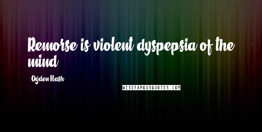 Ogden Nash Quotes: Remorse is violent dyspepsia of the mind.