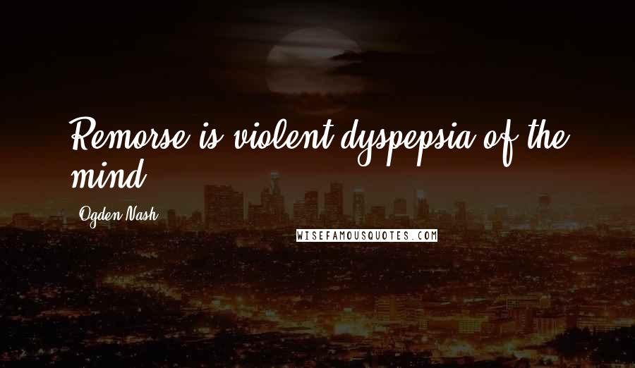Ogden Nash Quotes: Remorse is violent dyspepsia of the mind.
