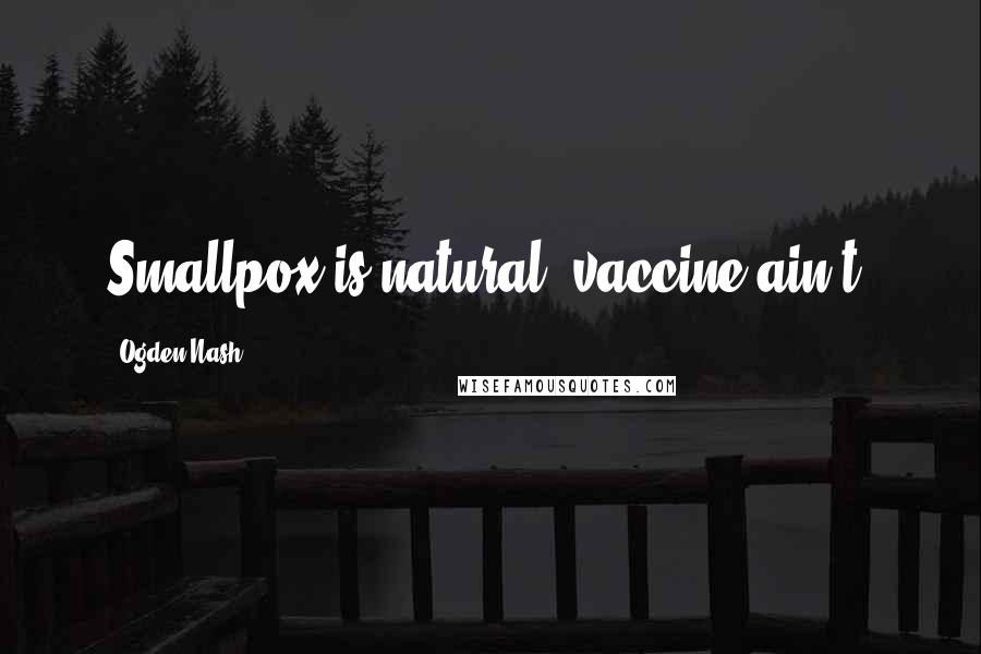Ogden Nash Quotes: Smallpox is natural; vaccine ain't.