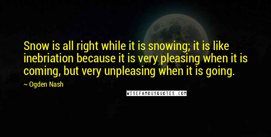 Ogden Nash Quotes: Snow is all right while it is snowing; it is like inebriation because it is very pleasing when it is coming, but very unpleasing when it is going.