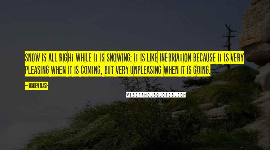 Ogden Nash Quotes: Snow is all right while it is snowing; it is like inebriation because it is very pleasing when it is coming, but very unpleasing when it is going.