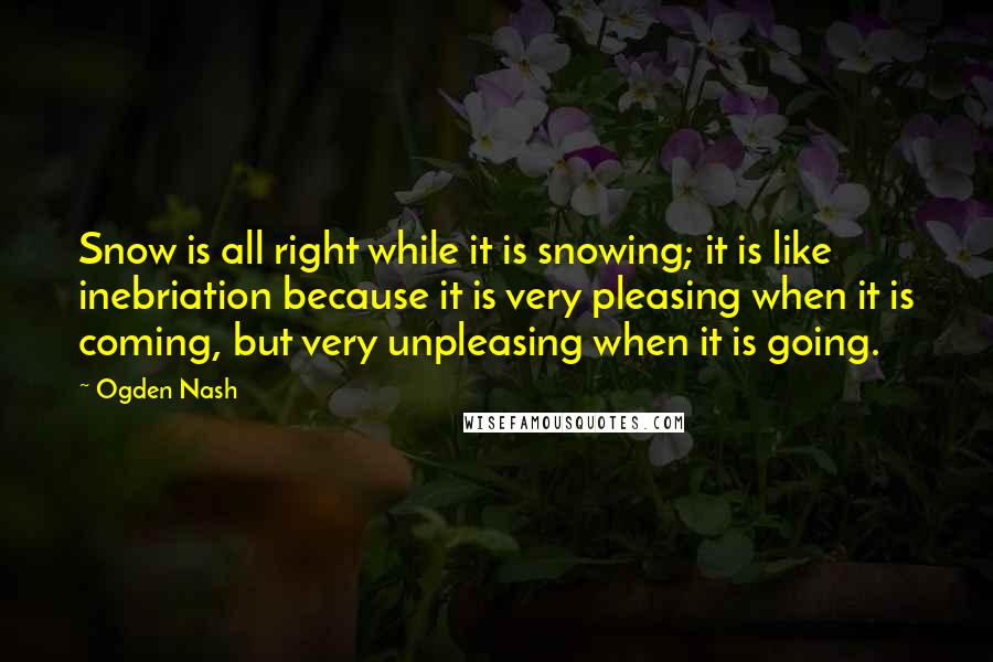Ogden Nash Quotes: Snow is all right while it is snowing; it is like inebriation because it is very pleasing when it is coming, but very unpleasing when it is going.