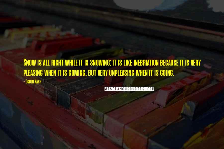 Ogden Nash Quotes: Snow is all right while it is snowing; it is like inebriation because it is very pleasing when it is coming, but very unpleasing when it is going.