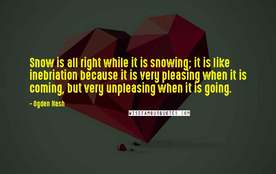 Ogden Nash Quotes: Snow is all right while it is snowing; it is like inebriation because it is very pleasing when it is coming, but very unpleasing when it is going.