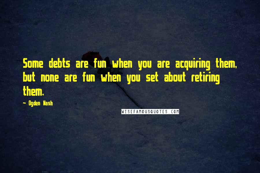 Ogden Nash Quotes: Some debts are fun when you are acquiring them, but none are fun when you set about retiring them.