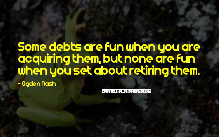 Ogden Nash Quotes: Some debts are fun when you are acquiring them, but none are fun when you set about retiring them.