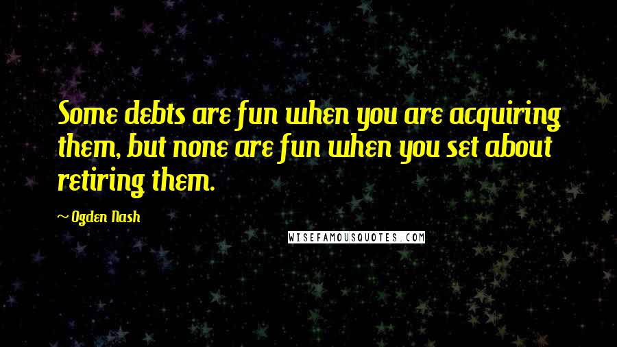 Ogden Nash Quotes: Some debts are fun when you are acquiring them, but none are fun when you set about retiring them.