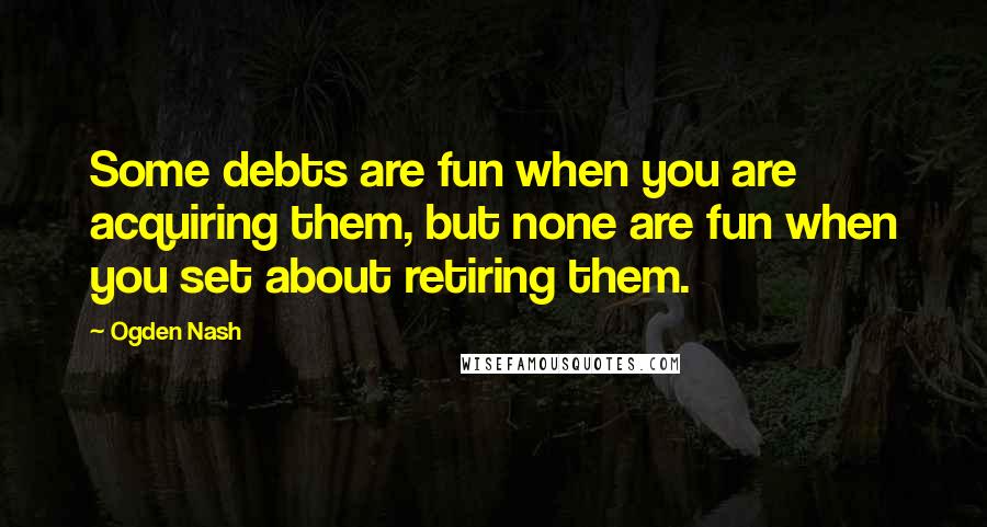 Ogden Nash Quotes: Some debts are fun when you are acquiring them, but none are fun when you set about retiring them.