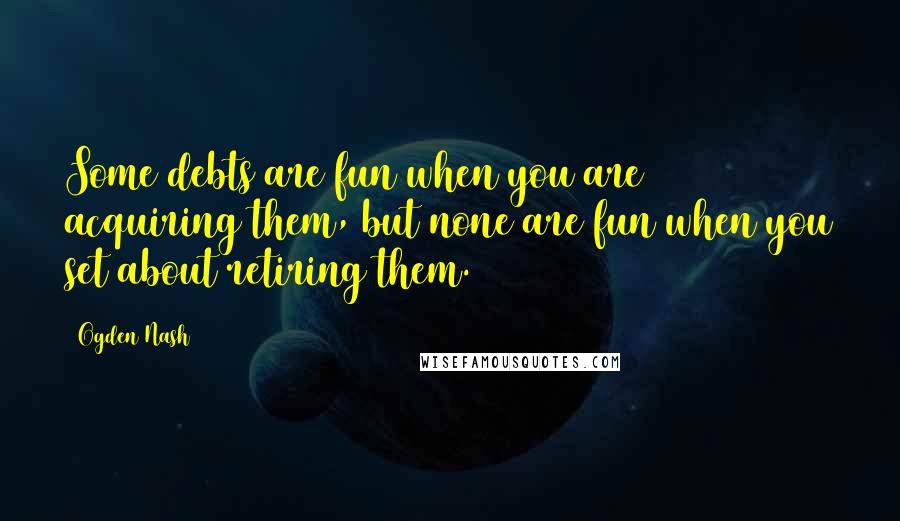 Ogden Nash Quotes: Some debts are fun when you are acquiring them, but none are fun when you set about retiring them.