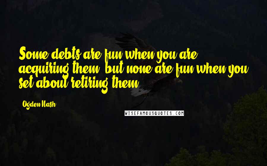 Ogden Nash Quotes: Some debts are fun when you are acquiring them, but none are fun when you set about retiring them.