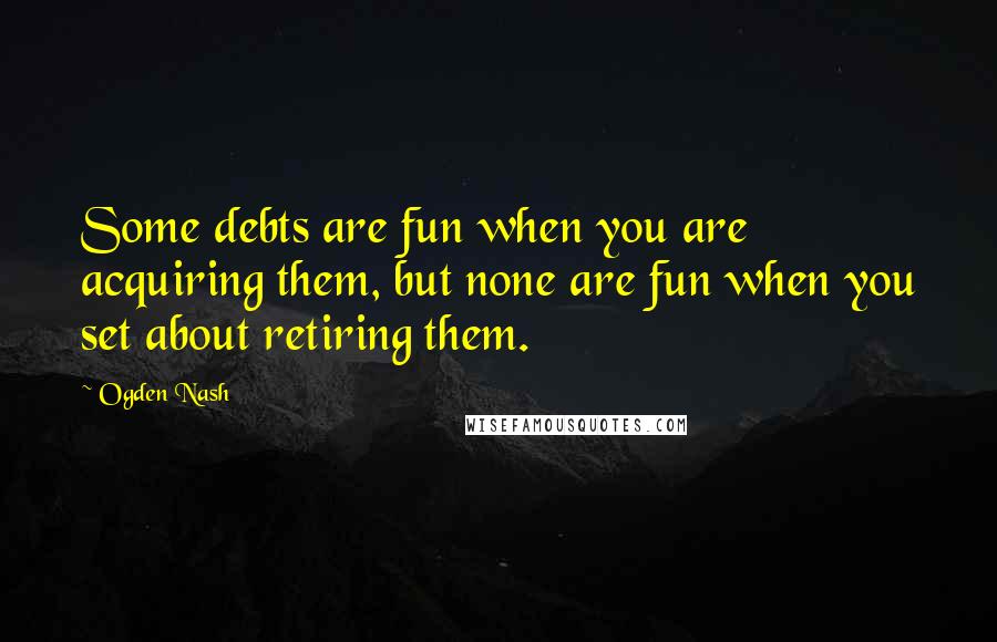 Ogden Nash Quotes: Some debts are fun when you are acquiring them, but none are fun when you set about retiring them.