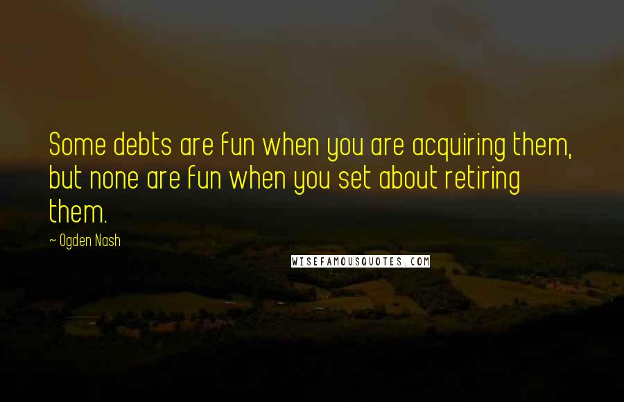 Ogden Nash Quotes: Some debts are fun when you are acquiring them, but none are fun when you set about retiring them.