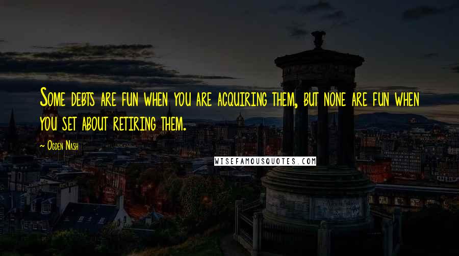 Ogden Nash Quotes: Some debts are fun when you are acquiring them, but none are fun when you set about retiring them.