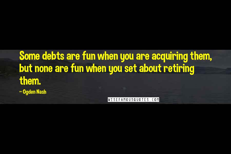 Ogden Nash Quotes: Some debts are fun when you are acquiring them, but none are fun when you set about retiring them.